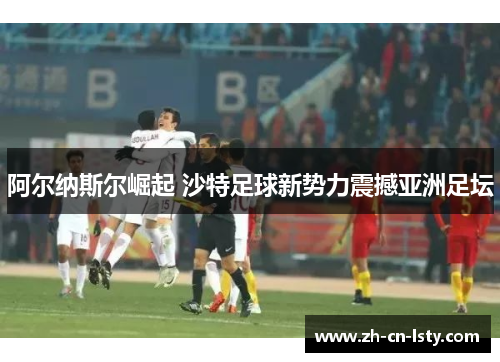 阿尔纳斯尔崛起 沙特足球新势力震撼亚洲足坛