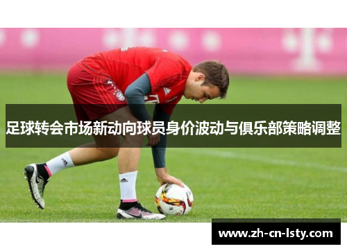 足球转会市场新动向球员身价波动与俱乐部策略调整
