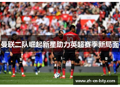 曼联二队崛起新星助力英超赛季新局面